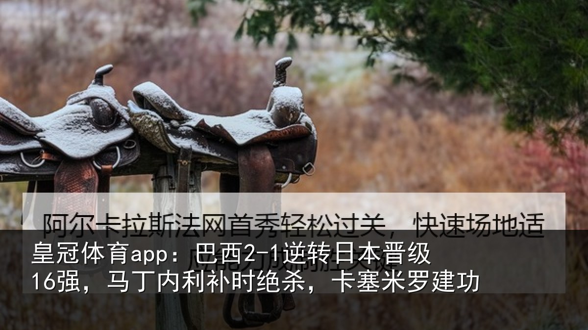 皇冠体育app:巴西2-1逆转日本晋级16强,马丁内利补时绝杀,卡塞米罗建功