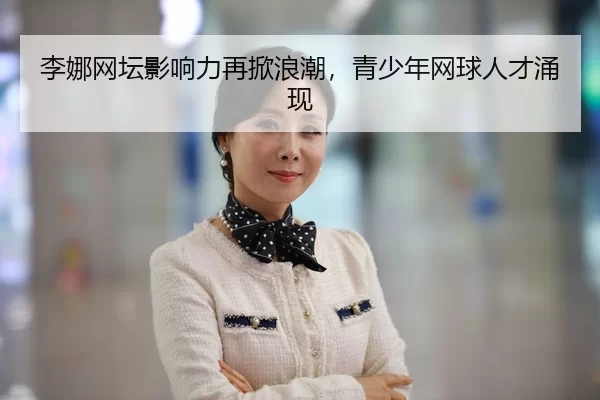 李娜网坛影响力再掀浪潮，青少年网球人才涌现