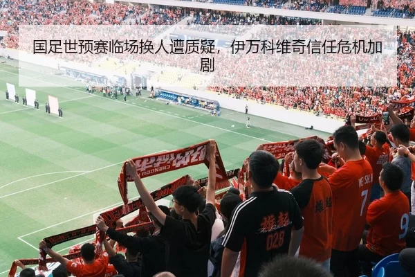 国足世预赛临场换人遭质疑，伊万科维奇信任危机加剧