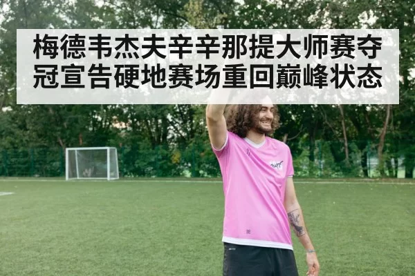 梅德韦杰夫辛辛那提大师赛夺冠宣告硬地赛场重回巅峰状态