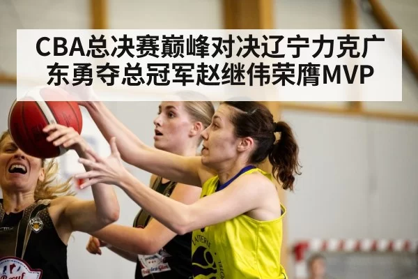 CBA总决赛巅峰对决辽宁力克广东勇夺总冠军赵继伟荣膺MVP