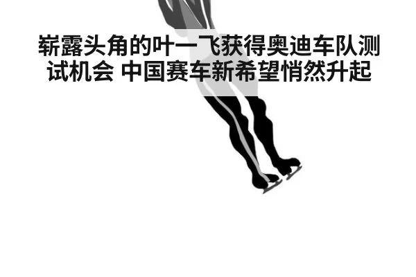 崭露头角的叶一飞获得奥迪车队测试机会 中国赛车新希望悄然升起