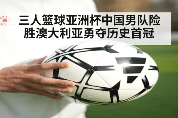 三人篮球亚洲杯中国男队险胜澳大利亚勇夺历史首冠
