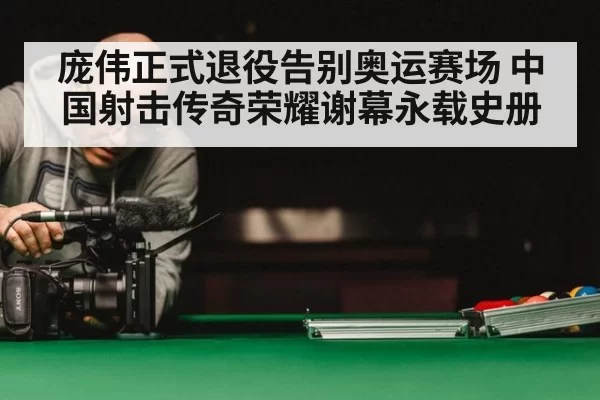庞伟正式退役告别奥运赛场 中国射击传奇荣耀谢幕永载史册