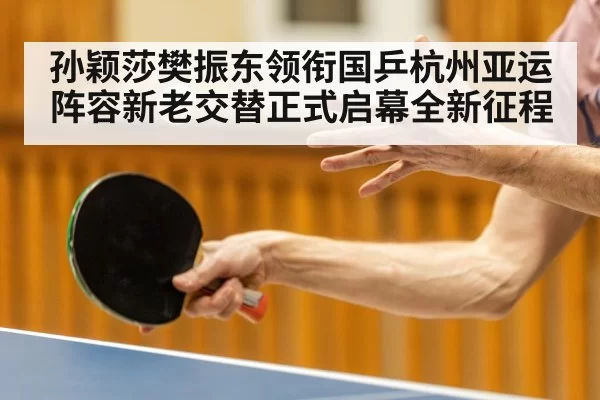 孙颖莎樊振东领衔国乒杭州亚运阵容新老交替正式启幕全新征程
