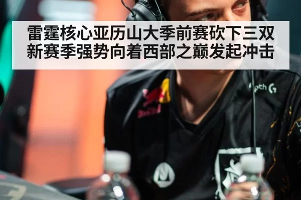 雷霆核心亚历山大季前赛砍下三双新赛季强势向着西部之巅发起冲击