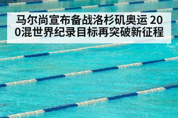 马尔尚宣布备战洛杉矶奥运 200混世界纪录目标再突破新征程